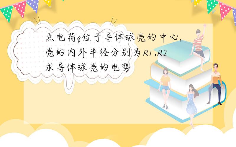 点电荷q位于导体球壳的中心,壳的内外半径分别为R1,R2求导体球壳的电势