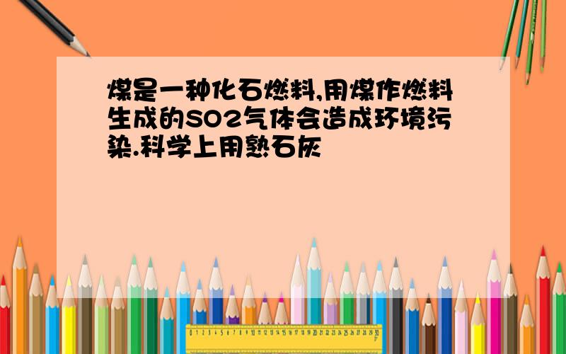 煤是一种化石燃料,用煤作燃料生成的SO2气体会造成环境污染.科学上用熟石灰