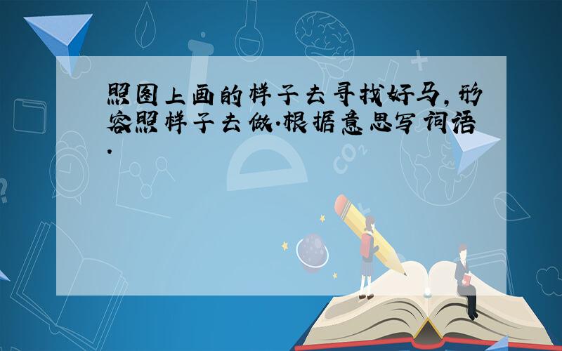 照图上画的样子去寻找好马,形容照样子去做.根据意思写词语.