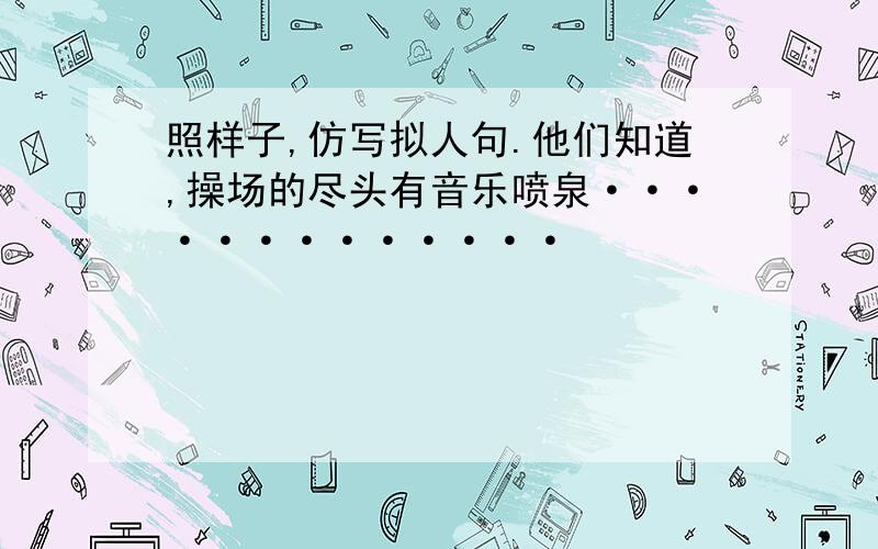 照样子,仿写拟人句.他们知道,操场的尽头有音乐喷泉·············