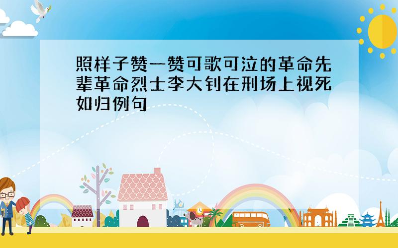 照样子赞一赞可歌可泣的革命先辈革命烈士李大钊在刑场上视死如归例句