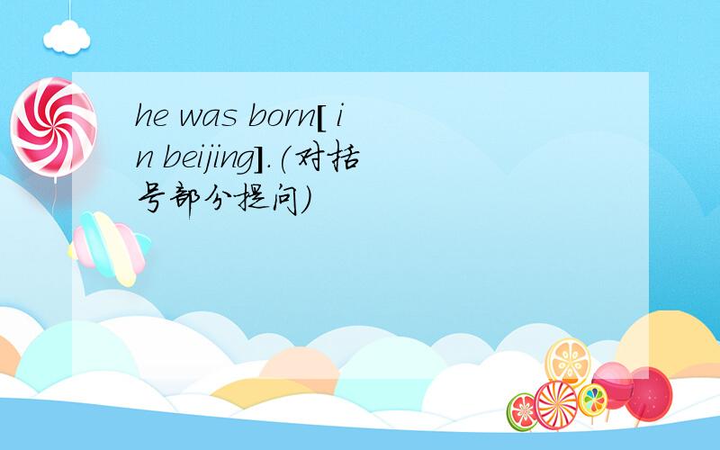 he was born[ in beijing].(对括号部分提问)