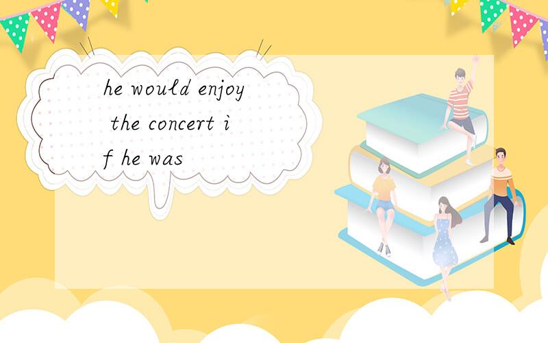 he would enjoy the concert if he was