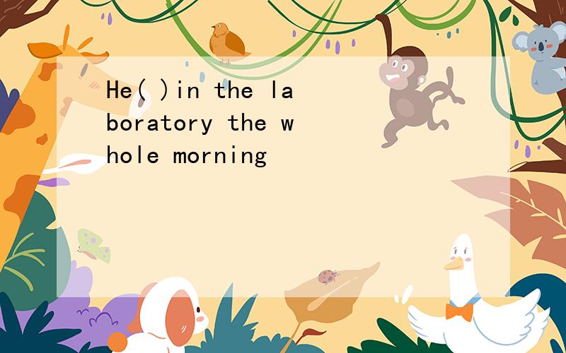 He( )in the laboratory the whole morning