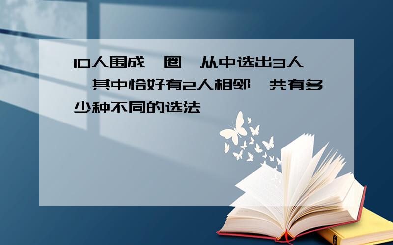 10人围成一圈,从中选出3人,其中恰好有2人相邻,共有多少种不同的选法