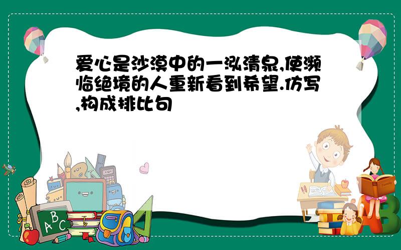 爱心是沙漠中的一泓清泉,使濒临绝境的人重新看到希望.仿写,构成排比句