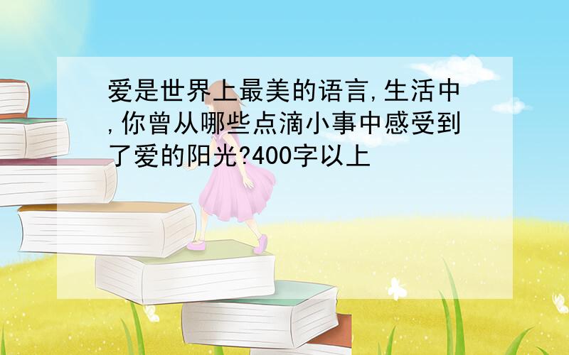 爱是世界上最美的语言,生活中,你曾从哪些点滴小事中感受到了爱的阳光?400字以上