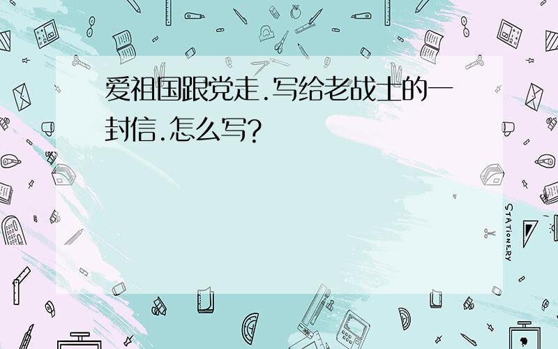 爱祖国跟党走.写给老战士的一封信.怎么写?