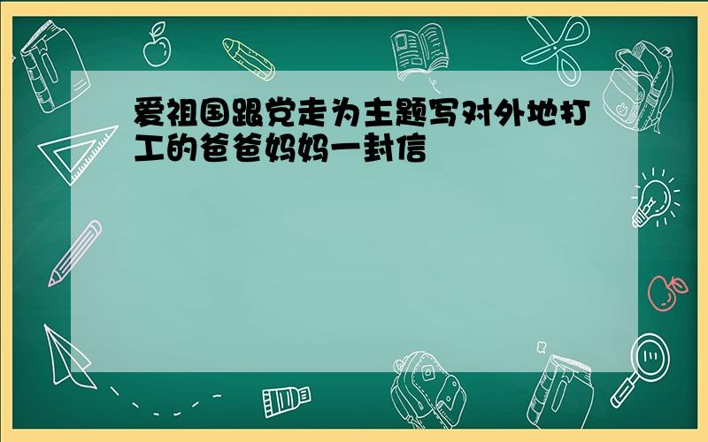 爱祖国跟党走为主题写对外地打工的爸爸妈妈一封信