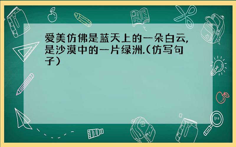 爱美仿佛是蓝天上的一朵白云,是沙漠中的一片绿洲.(仿写句子)