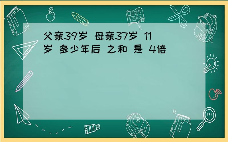 父亲39岁 母亲37岁 11岁 多少年后 之和 是 4倍