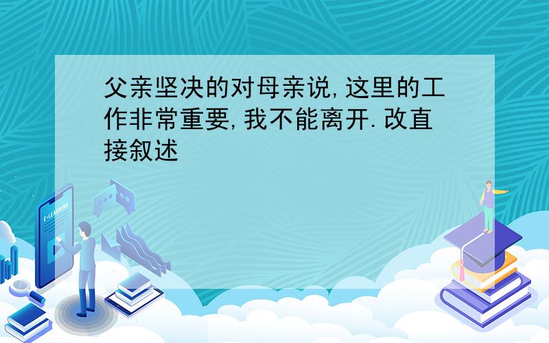 父亲坚决的对母亲说,这里的工作非常重要,我不能离开.改直接叙述