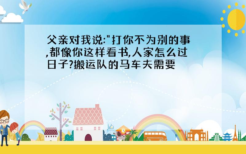 父亲对我说:"打你不为别的事,都像你这样看书,人家怎么过日子?搬运队的马车夫需要