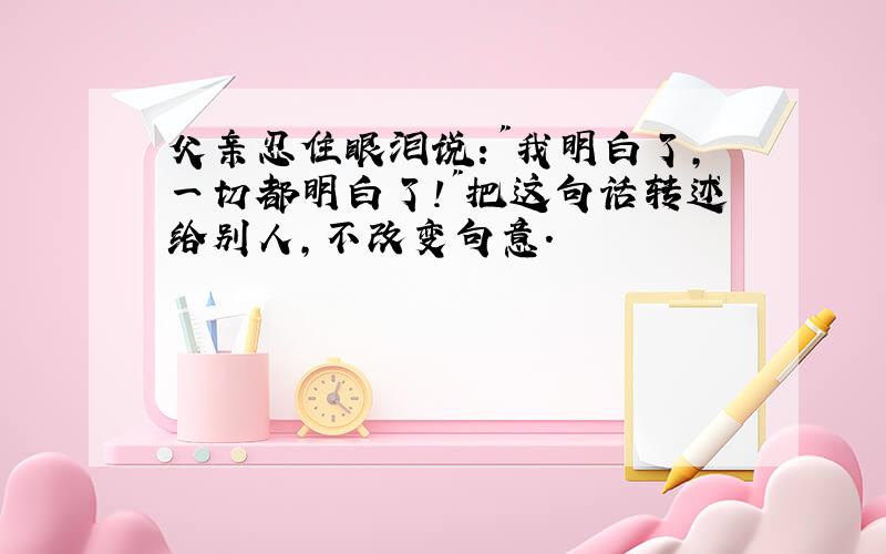 父亲忍住眼泪说:"我明白了,一切都明白了!"把这句话转述给别人,不改变句意.