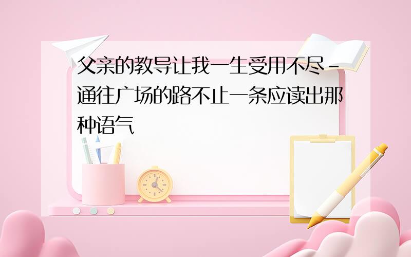 父亲的教导让我一生受用不尽-通往广场的路不止一条应读出那种语气