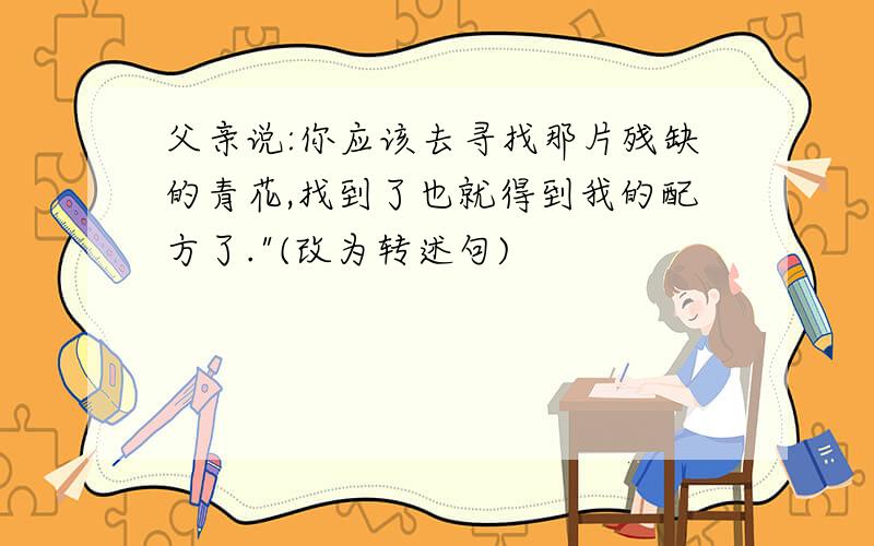 父亲说:你应该去寻找那片残缺的青花,找到了也就得到我的配方了."(改为转述句)