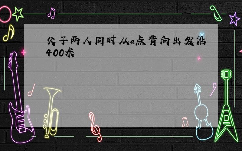 父子两人同时从a点背向出发沿400米