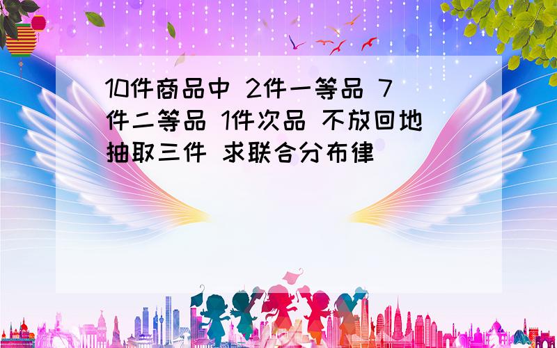 10件商品中 2件一等品 7件二等品 1件次品 不放回地抽取三件 求联合分布律