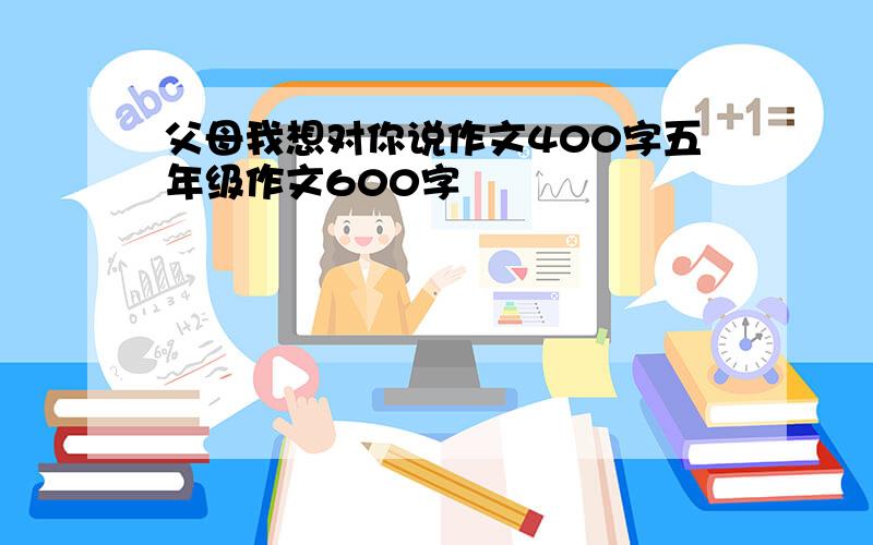 父母我想对你说作文400字五年级作文600字