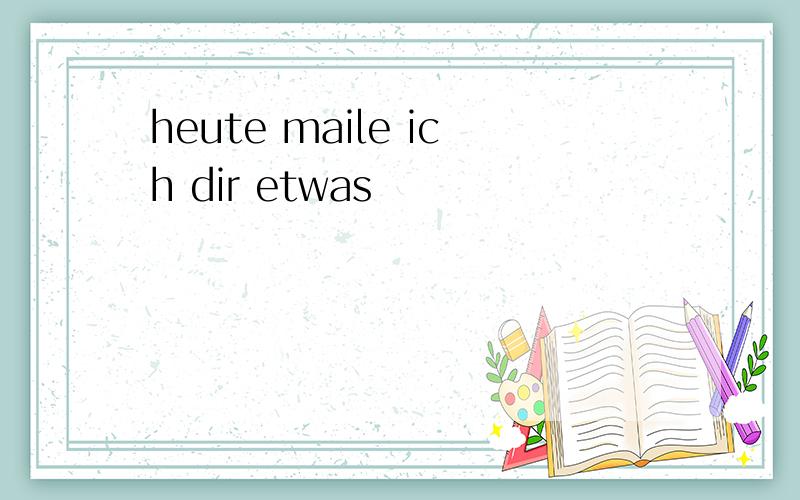 heute maile ich dir etwas