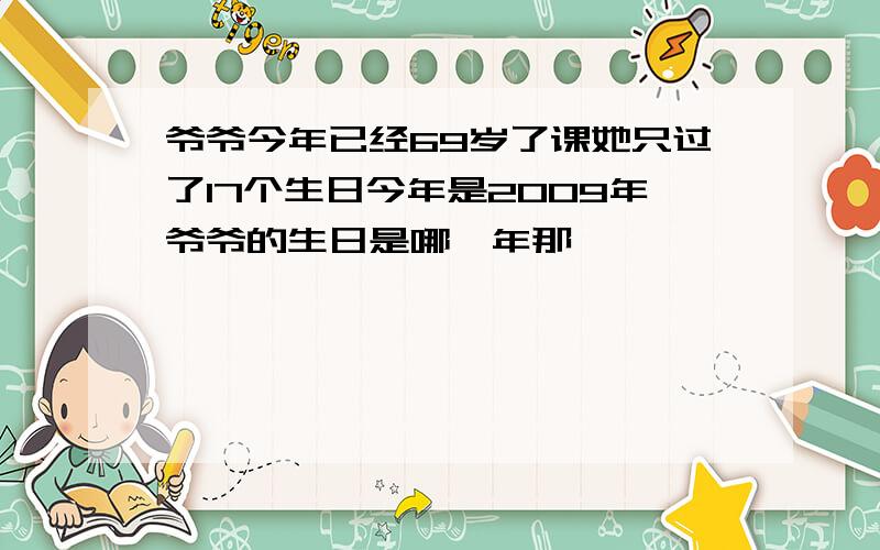 爷爷今年已经69岁了课她只过了17个生日今年是2009年爷爷的生日是哪一年那一