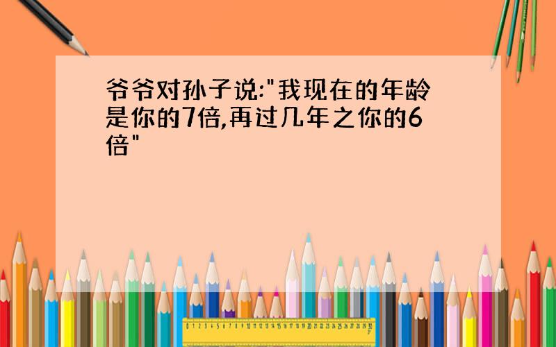 爷爷对孙子说:"我现在的年龄是你的7倍,再过几年之你的6倍"