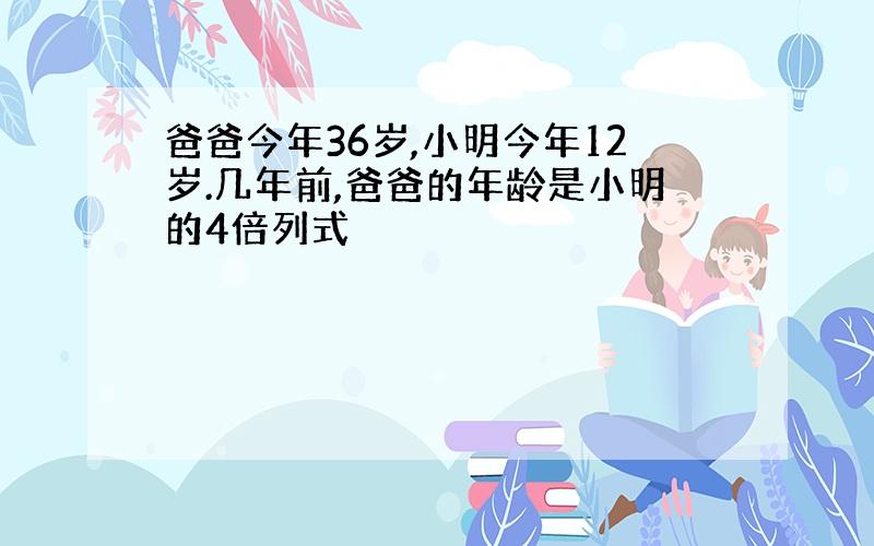 爸爸今年36岁,小明今年12岁.几年前,爸爸的年龄是小明的4倍列式