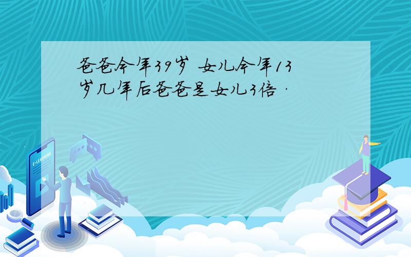 爸爸今年39岁 女儿今年13岁几年后爸爸是女儿3倍·