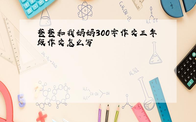 爸爸和我妈妈300字作文三年级作文怎么写