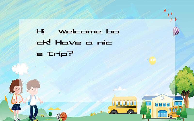 Hi, welcome back! Have a nice trip?