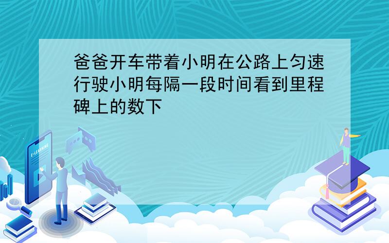 爸爸开车带着小明在公路上匀速行驶小明每隔一段时间看到里程碑上的数下