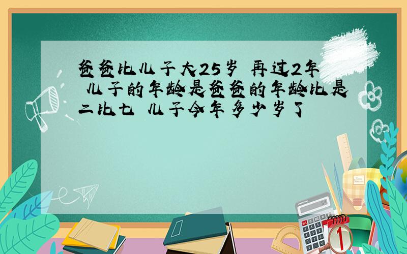 爸爸比儿子大25岁 再过2年 儿子的年龄是爸爸的年龄比是二比七 儿子今年多少岁了