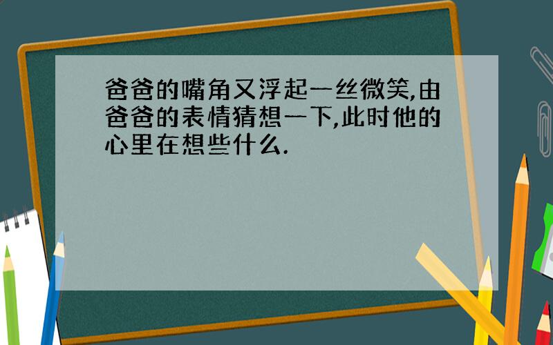 爸爸的嘴角又浮起一丝微笑,由爸爸的表情猜想一下,此时他的心里在想些什么.