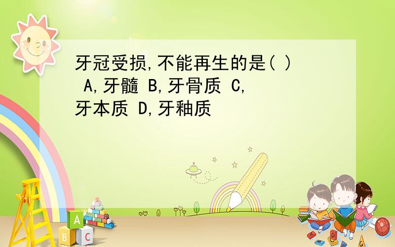 牙冠受损,不能再生的是( ) A,牙髓 B,牙骨质 C,牙本质 D,牙釉质