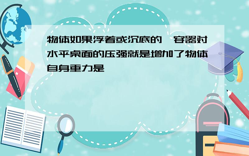 物体如果浮着或沉底的,容器对水平桌面的压强就是增加了物体自身重力是