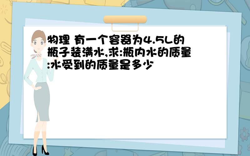 物理 有一个容器为4.5L的瓶子装满水,求:瓶内水的质量:水受到的质量是多少