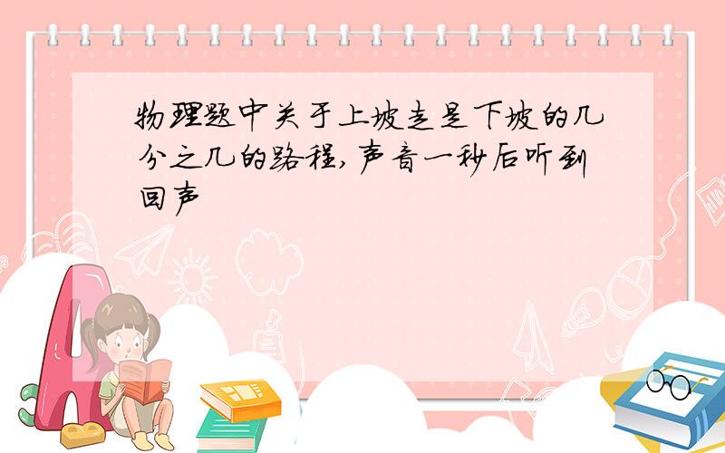 物理题中关于上坡走是下坡的几分之几的路程,声音一秒后听到回声