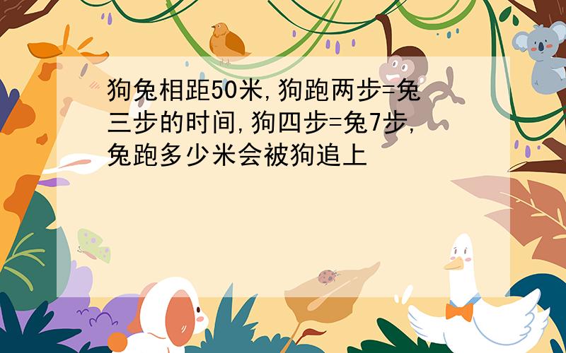 狗兔相距50米,狗跑两步=兔三步的时间,狗四步=兔7步,兔跑多少米会被狗追上