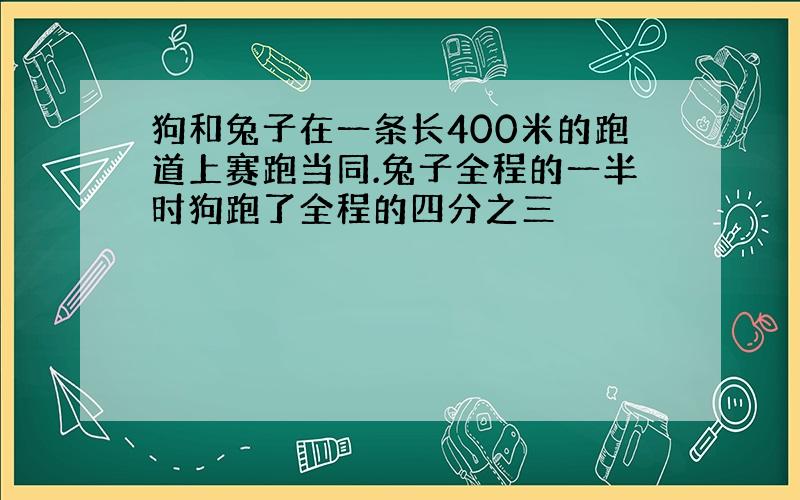 狗和兔子在一条长400米的跑道上赛跑当同.兔子全程的一半时狗跑了全程的四分之三