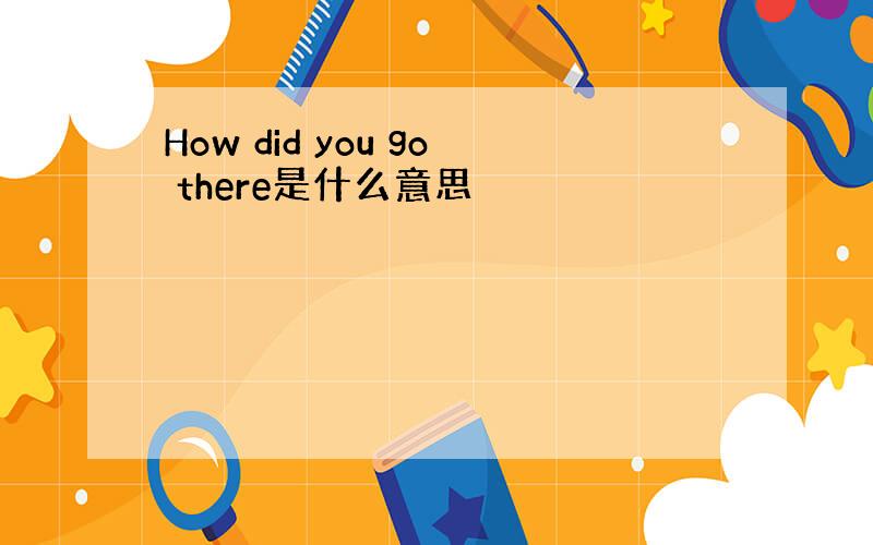 How did you go there是什么意思