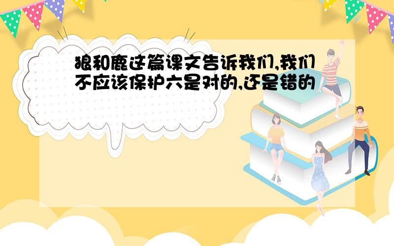 狼和鹿这篇课文告诉我们,我们不应该保护六是对的,还是错的