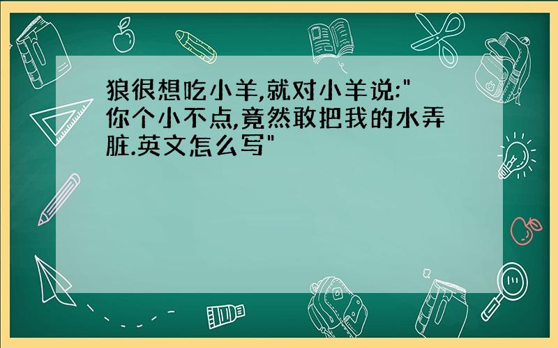 狼很想吃小羊,就对小羊说:"你个小不点,竟然敢把我的水弄脏.英文怎么写"