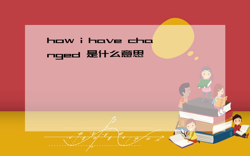 how i have changed 是什么意思