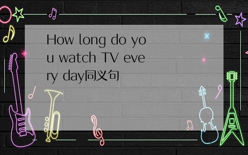 How long do you watch TV every day同义句