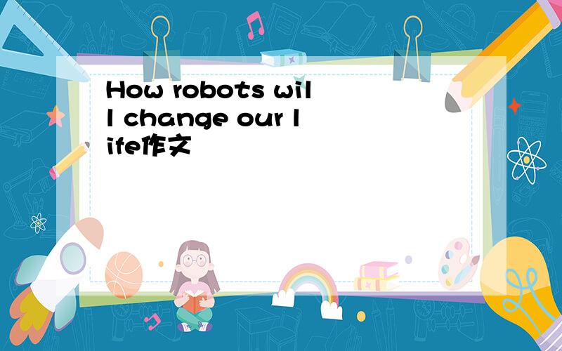 How robots will change our life作文