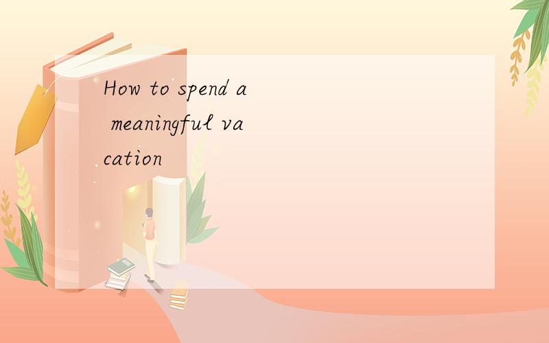 How to spend a meaningful vacation