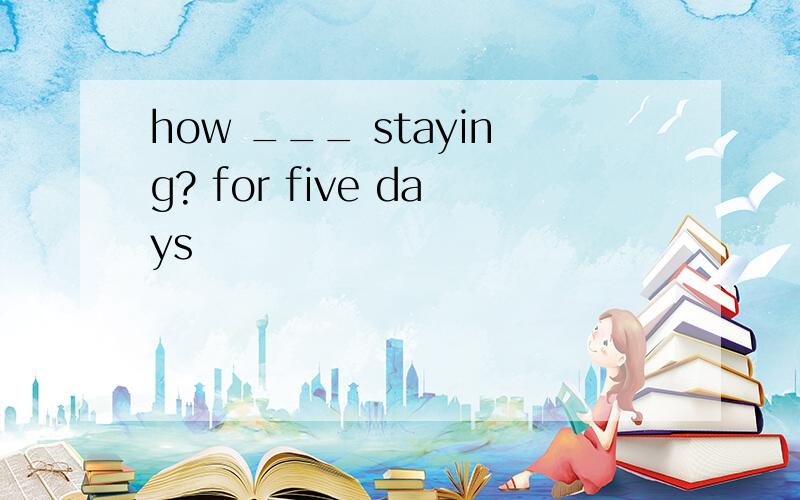 how ___ staying? for five days