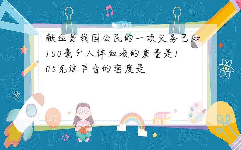 献血是我国公民的一项义务已知100毫升人体血液的质量是105克这声音的密度是