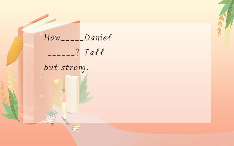 How_____Daniel ______? Tall but strong.