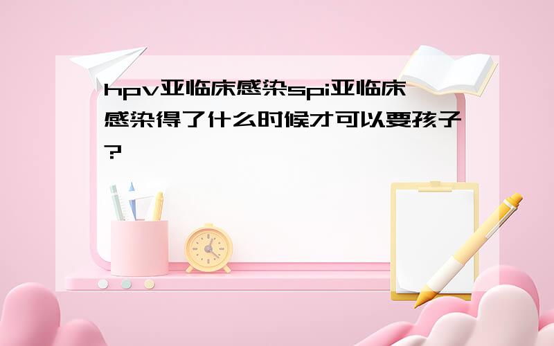 hpv亚临床感染spi亚临床感染得了什么时候才可以要孩子?